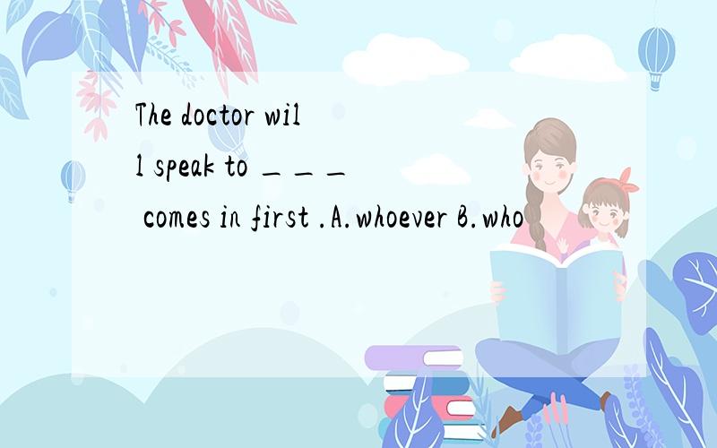 The doctor will speak to ___ comes in first .A.whoever B.who