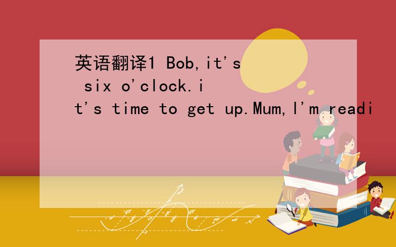英语翻译1 Bob,it's six o'clock.it's time to get up.Mum,l'm readi