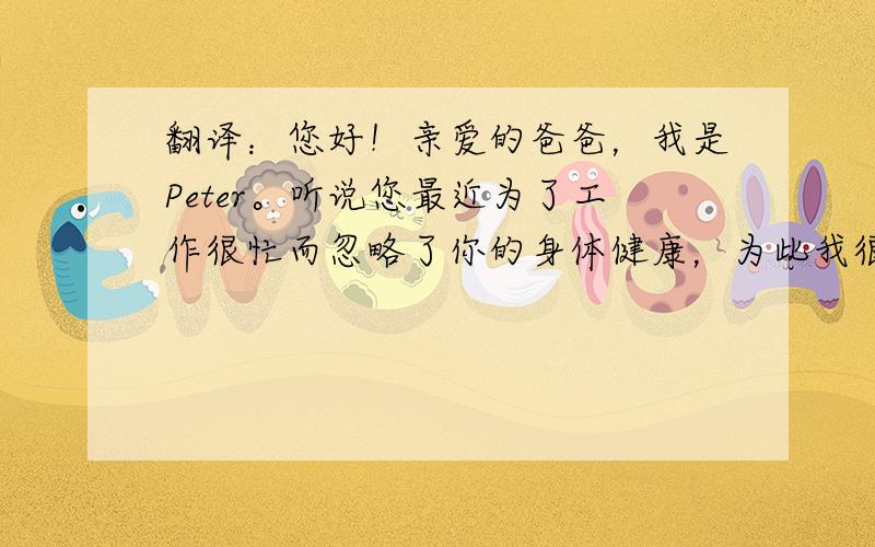 翻译：您好！亲爱的爸爸，我是Peter。听说您最近为了工作很忙而忽略了你的身体健康，为此我很担心。