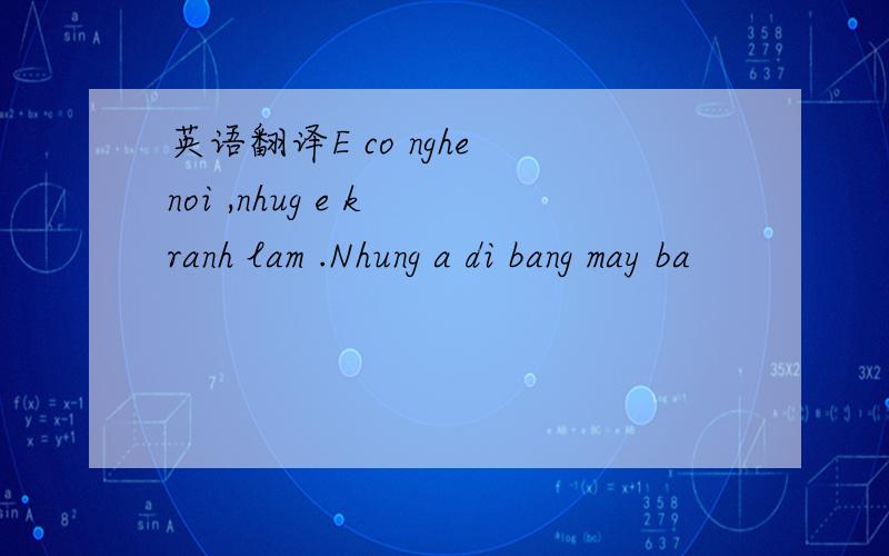 英语翻译E co nghe noi ,nhug e k ranh lam .Nhung a di bang may ba