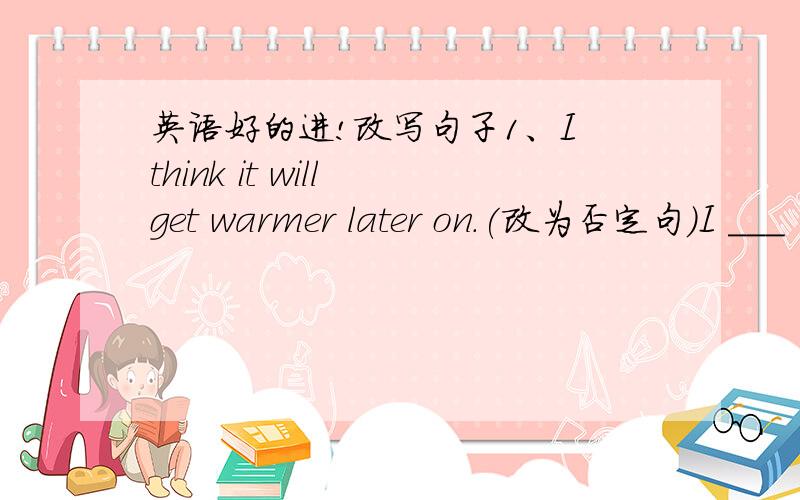 英语好的进!改写句子1、I think it will get warmer later on.(改为否定句)I ___