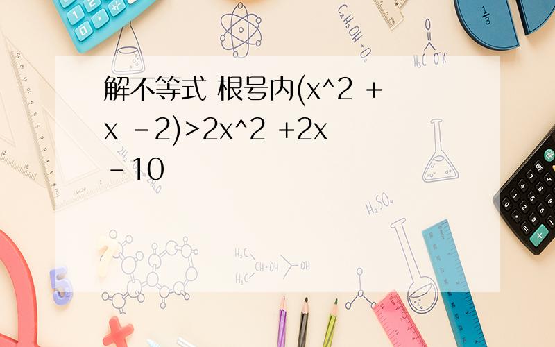 解不等式 根号内(x^2 +x -2)>2x^2 +2x-10