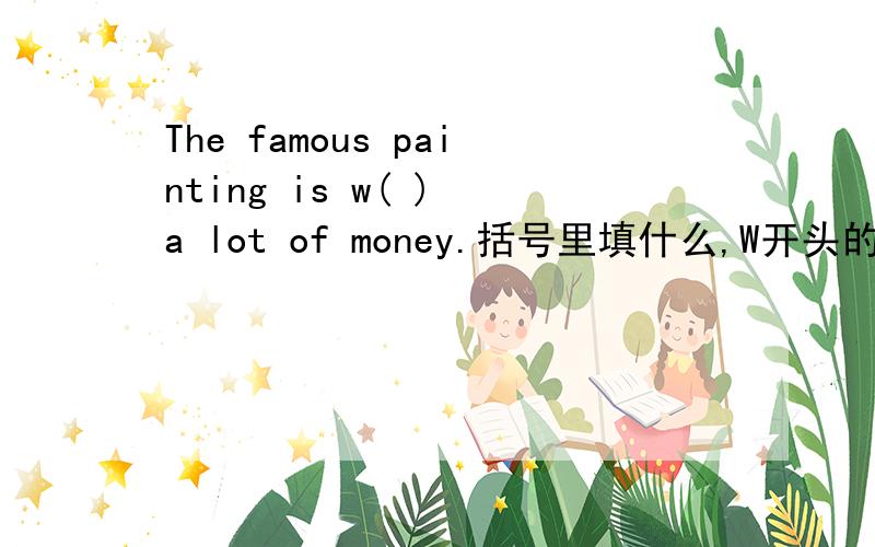 The famous painting is w( ) a lot of money.括号里填什么,W开头的．