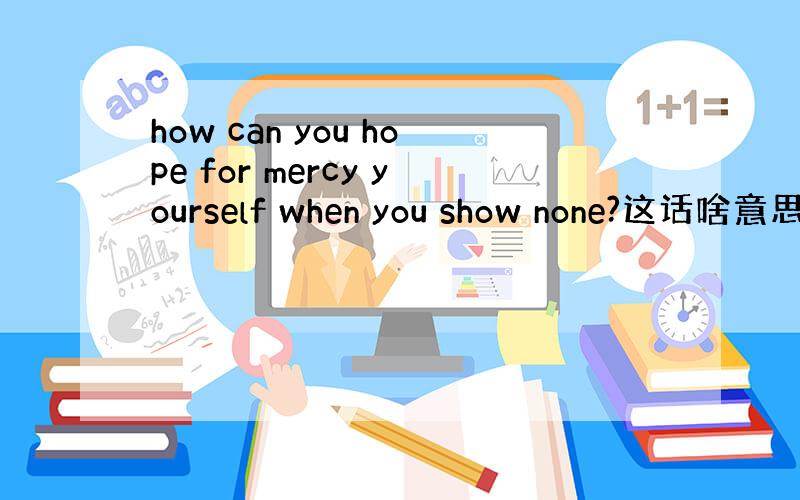 how can you hope for mercy yourself when you show none?这话啥意思