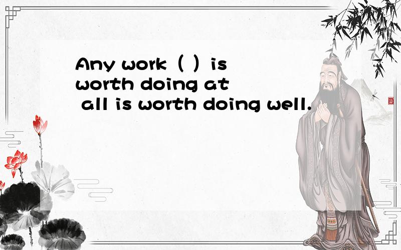 Any work（ ）is worth doing at all is worth doing well.
