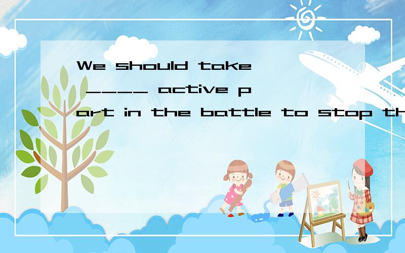 We should take ____ active part in the battle to stop the ge