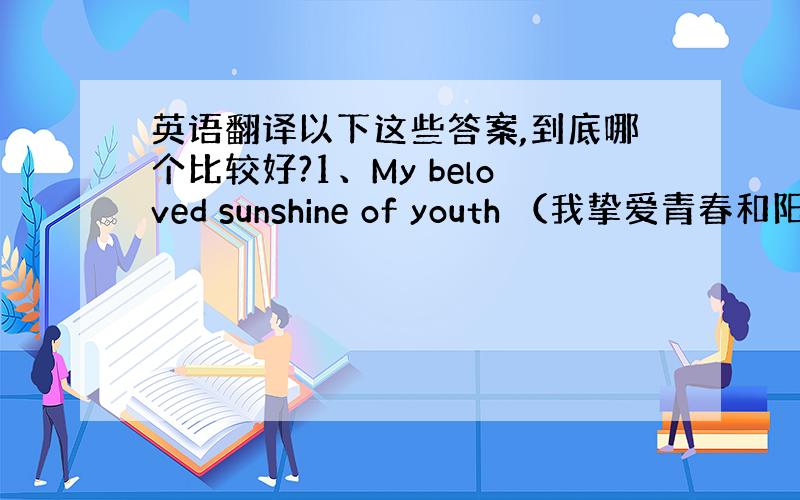 英语翻译以下这些答案,到底哪个比较好?1、My beloved sunshine of youth （我挚爱青春和阳光）