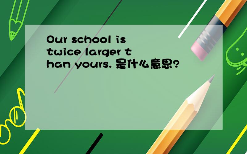 Our school is twice larger than yours. 是什么意思?