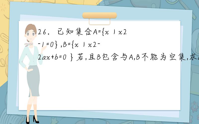 26．已知集合A={x｜x2-1=0},B={x｜x2-2ax+b=0 }若,且B包含与A,B不能为空集,求a、b的值.