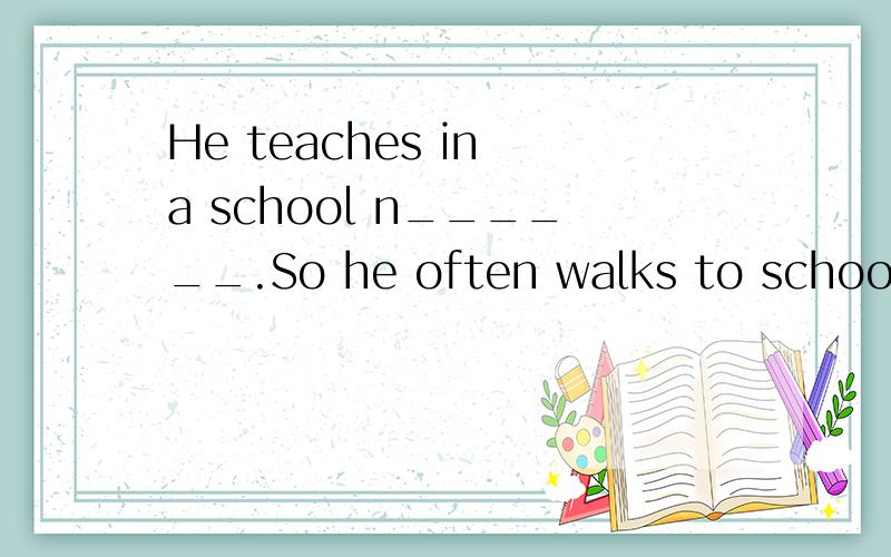 He teaches in a school n______.So he often walks to school.