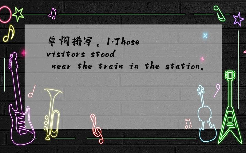 单词拼写。 1.Those visitors stood near the train in the station,