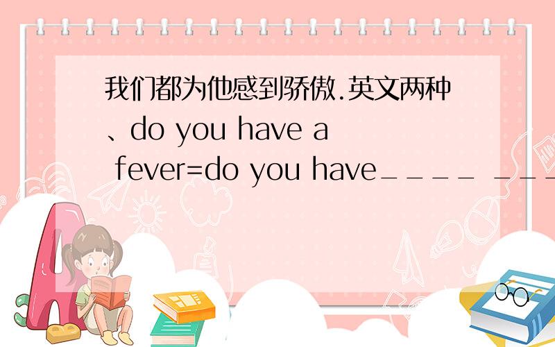 我们都为他感到骄傲.英文两种、do you have a fever=do you have____ ____?