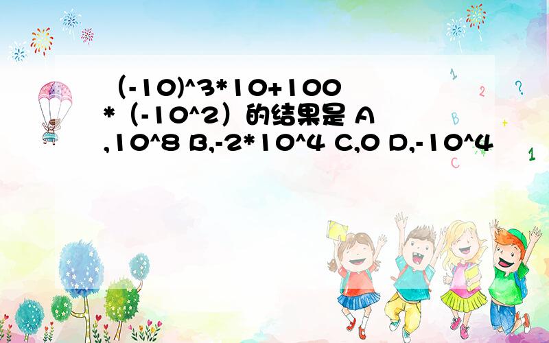 （-10)^3*10+100*（-10^2）的结果是 A,10^8 B,-2*10^4 C,0 D,-10^4