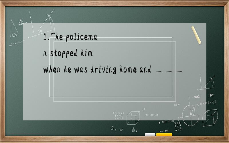 1.The policeman stopped him when he was driving home and ___