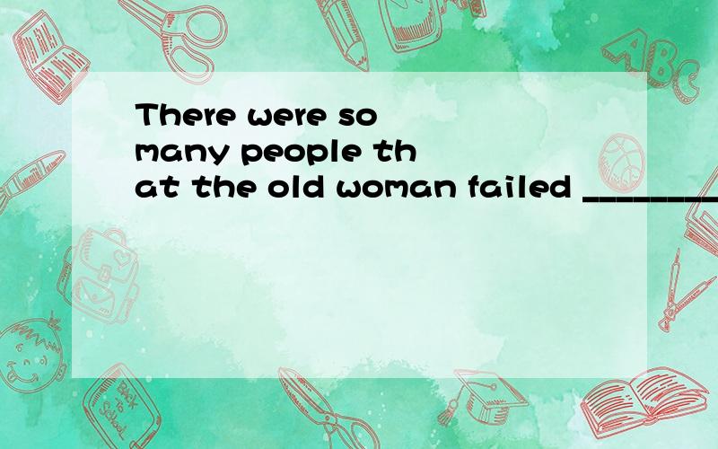 There were so many people that the old woman failed ________