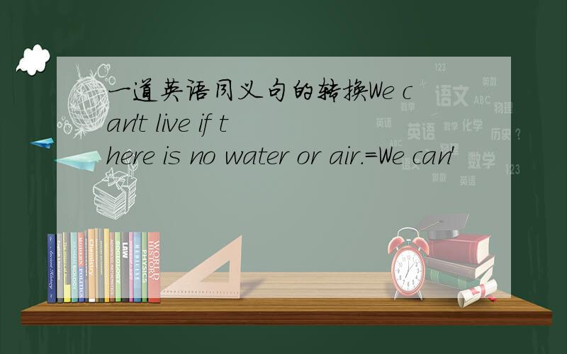 一道英语同义句的转换We can't live if there is no water or air.=We can'