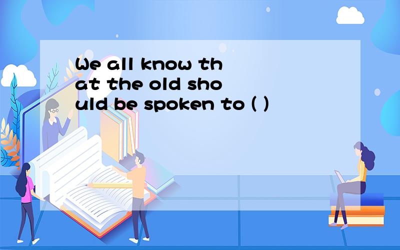 We all know that the old should be spoken to ( )