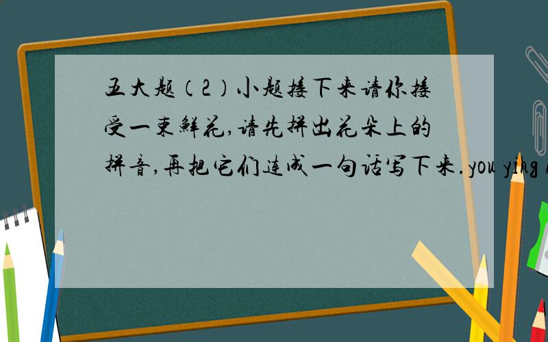五大题（2）小题接下来请你接受一束鲜花,请先拼出花朵上的拼音,再把它们连成一句话写下来.you ying huan yi
