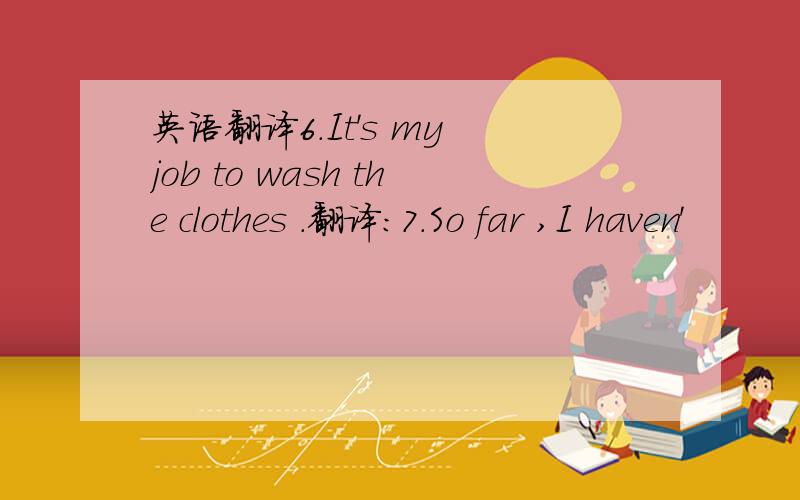 英语翻译6.It's my job to wash the clothes .翻译:7.So far ,I haven'