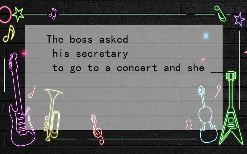 The boss asked his secretary to go to a concert and she ____