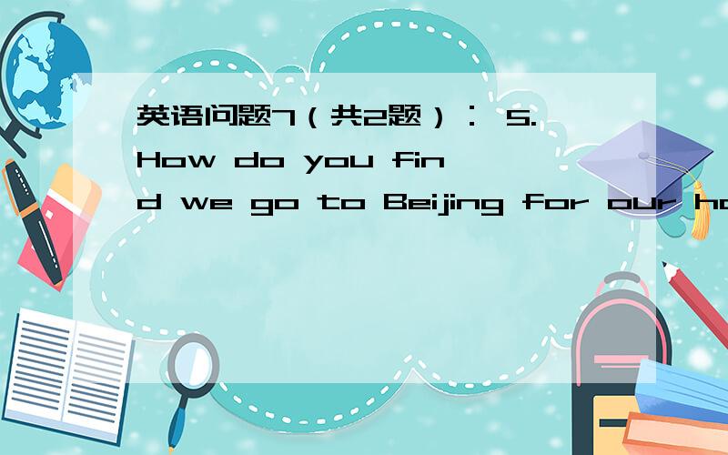 英语问题7（共2题）： 5.How do you find we go to Beijing for our holid