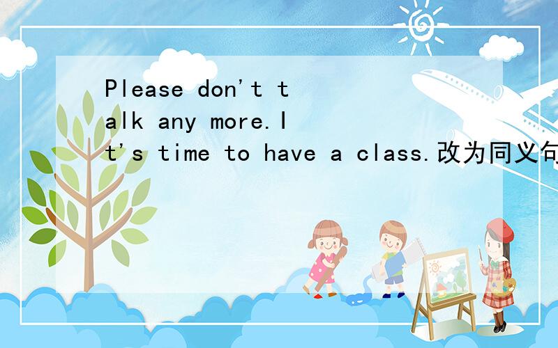 Please don't talk any more.It's time to have a class.改为同义句 P