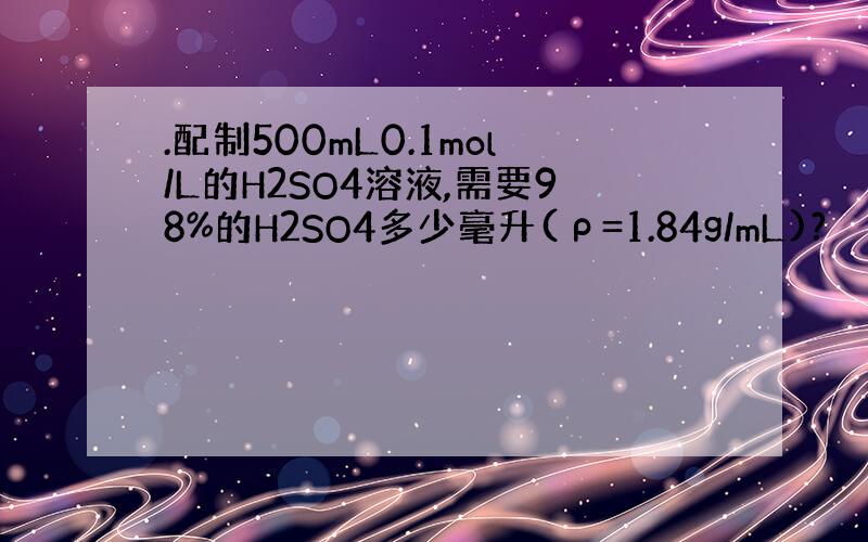.配制500mL0.1mol/L的H2SO4溶液,需要98%的H2SO4多少毫升(ρ=1.84g/mL)?