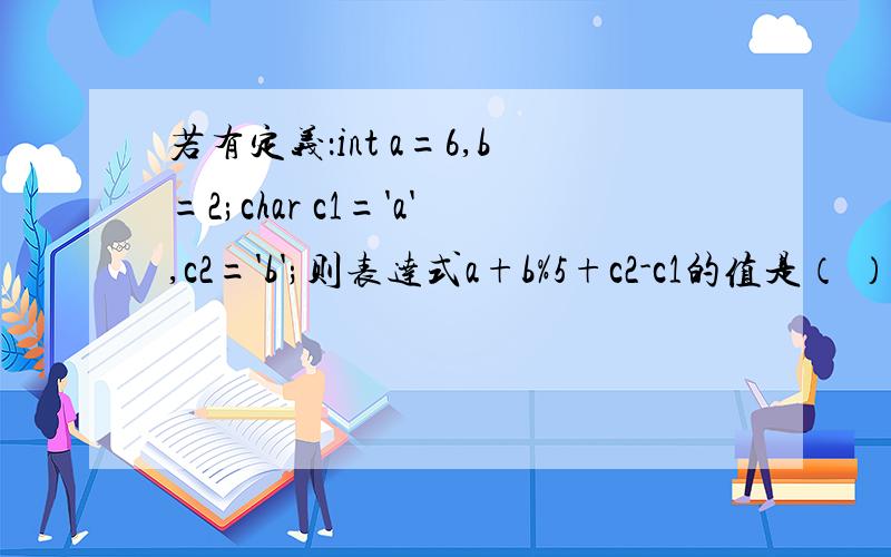 若有定义：int a=6,b=2;char c1='a',c2='b';则表达式a+b%5+c2-c1的值是（ ）.
