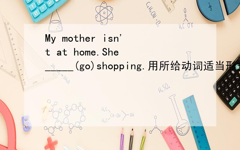 My mother isn't at home.She _____(go)shopping.用所给动词适当形式填空