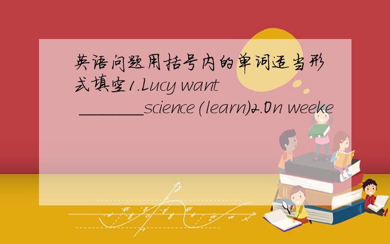 英语问题用括号内的单词适当形式填空1.Lucy want _______science(learn)2.On weeke