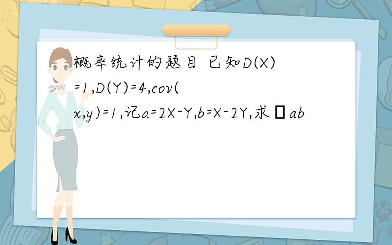 概率统计的题目 已知D(X)=1,D(Y)=4,cov(x,y)=1,记a=2X-Y,b=X-2Y,求ρab