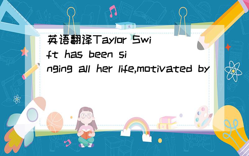 英语翻译Taylor Swift has been singing all her life,motivated by