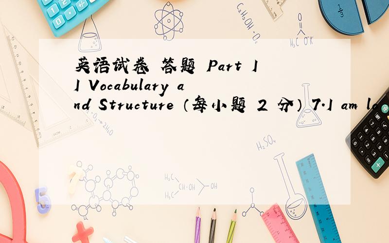 英语试卷 答题 Part II Vocabulary and Structure （每小题 2 分） 7.I am lo