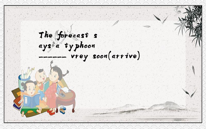 The forecast says a typhoon ______ vrey soon(arrive)