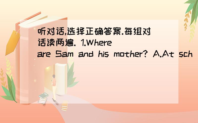 听对话,选择正确答案.每组对话读两遍. 1.Where are Sam and his mother? A.At sch