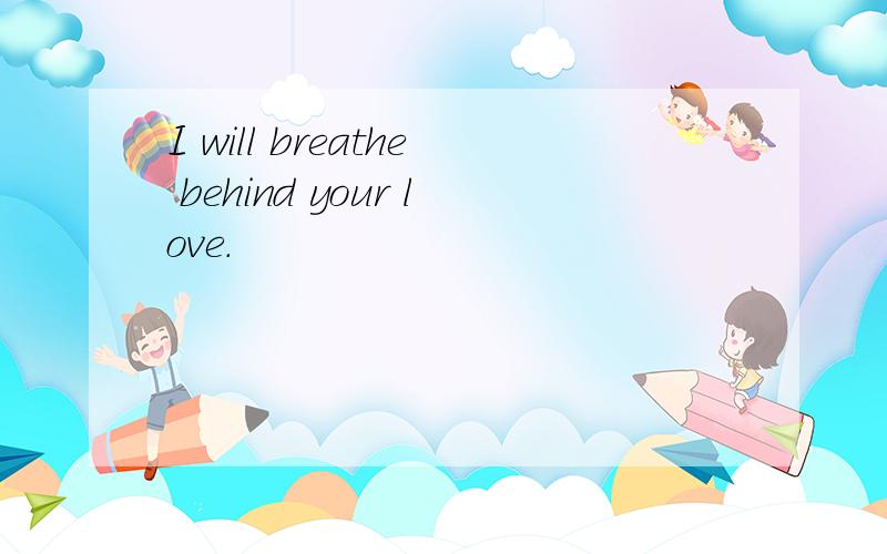 I will breathe behind your love.