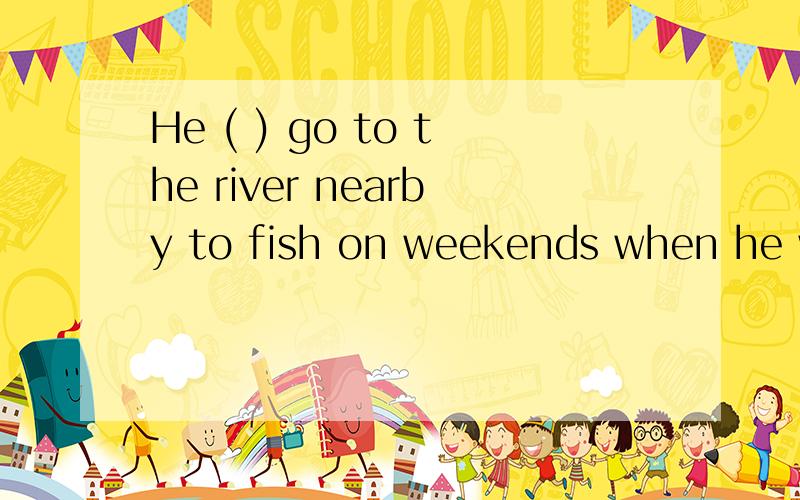 He ( ) go to the river nearby to fish on weekends when he wa