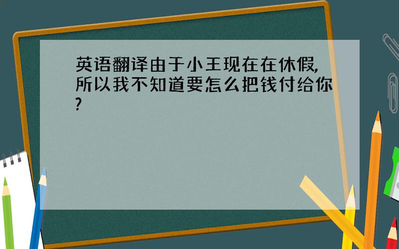 英语翻译由于小王现在在休假,所以我不知道要怎么把钱付给你?