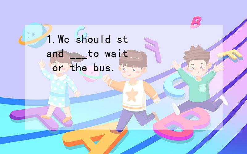 1.We should stand ___to wait or the bus.