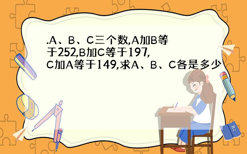 .A、B、C三个数,A加B等于252,B加C等于197,C加A等于149,求A、B、C各是多少