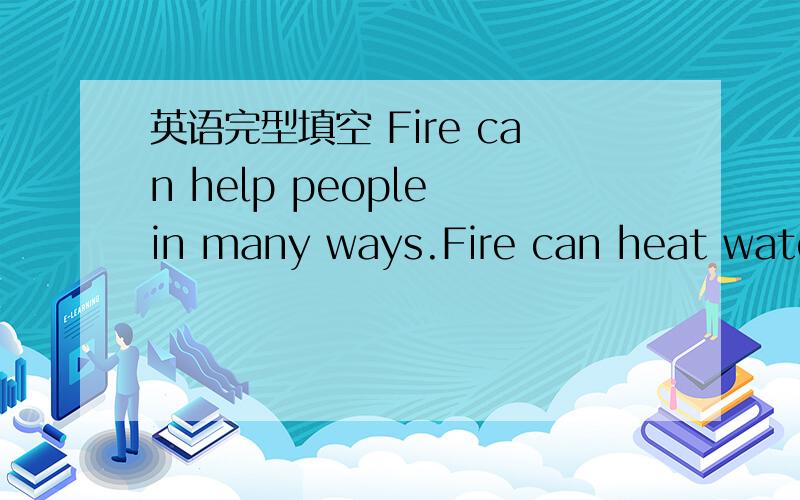 英语完型填空 Fire can help people in many ways.Fire can heat water