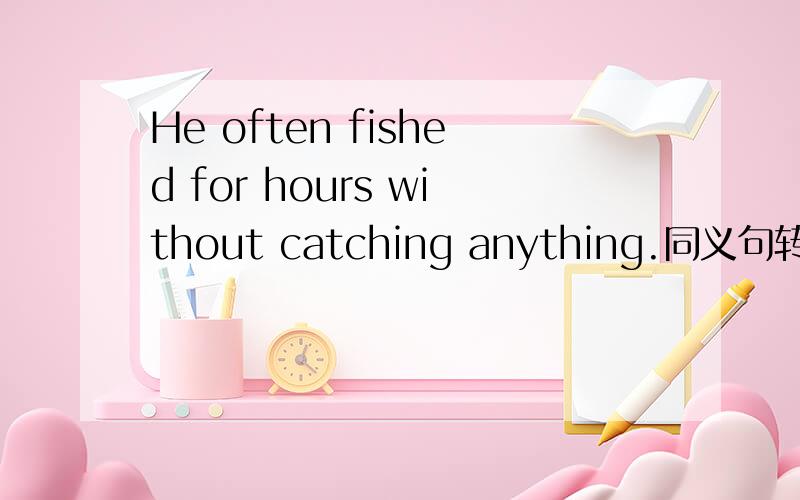 He often fished for hours without catching anything.同义句转换 He
