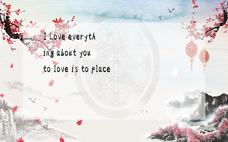 I Love everything about you to love is to place