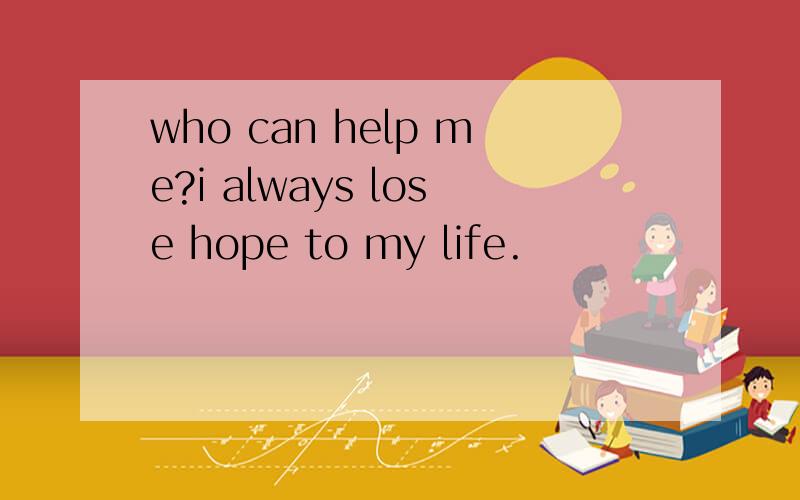 who can help me?i always lose hope to my life.