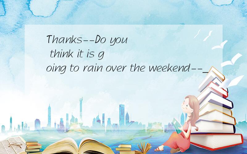 Thanks--Do you think it is going to rain over the weekend--_
