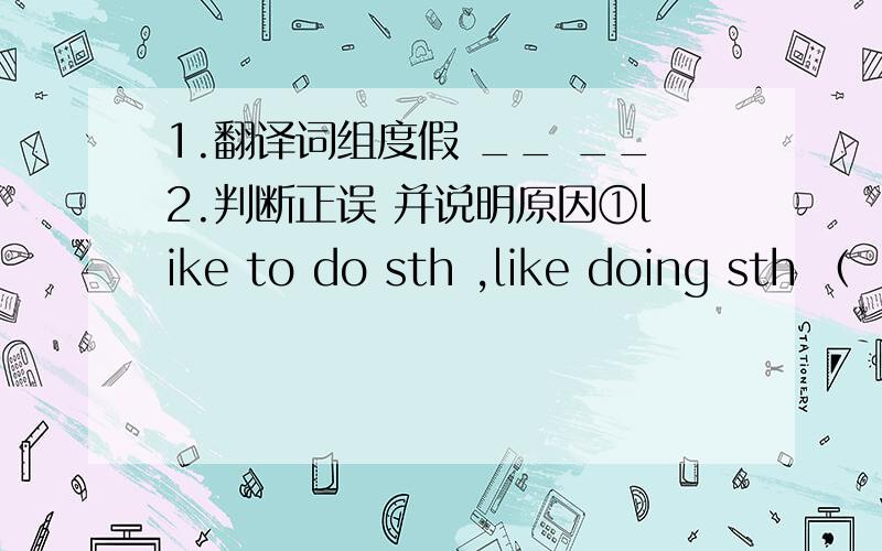 1.翻译词组度假 __ __2.判断正误 并说明原因①like to do sth ,like doing sth （
