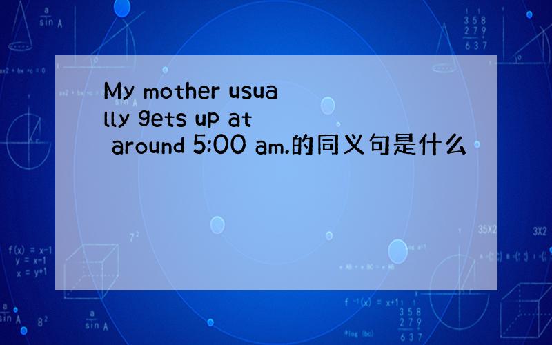 My mother usually gets up at around 5:00 am.的同义句是什么