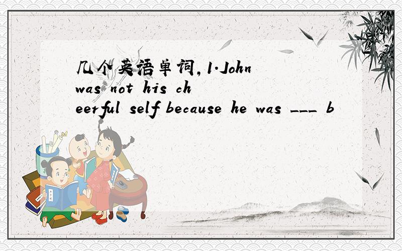 几个英语单词,1.John was not his cheerful self because he was ___ b