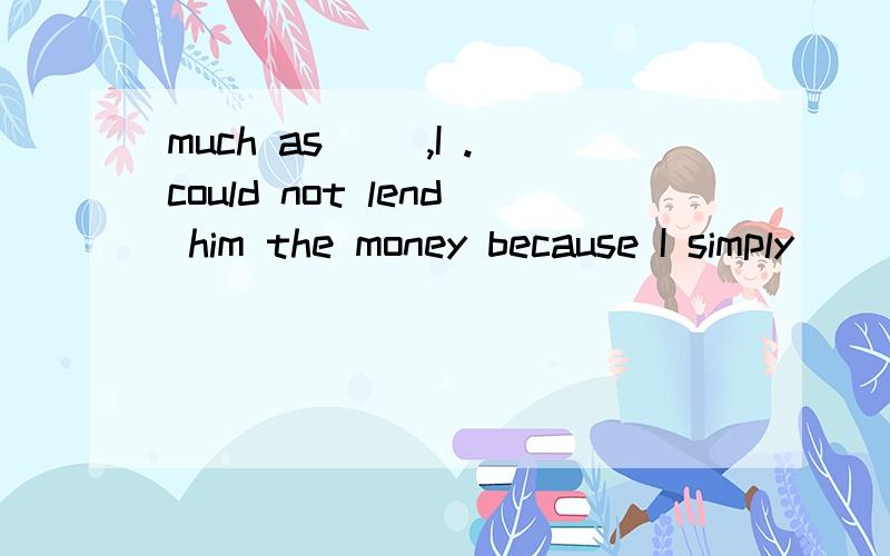 much as（ ）,I .could not lend him the money because I simply