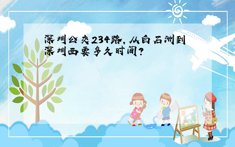 深圳公交234路,从白石洲到深圳西要多久时间?